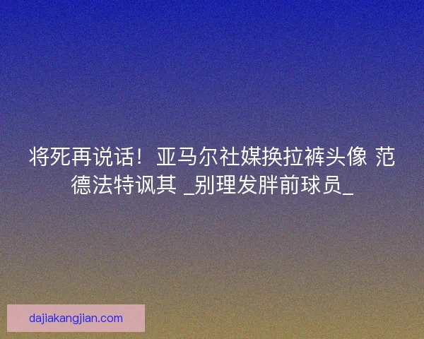 将死再说话！亚马尔社媒换拉裤头像 范德法特讽其 _别理发胖前球员_