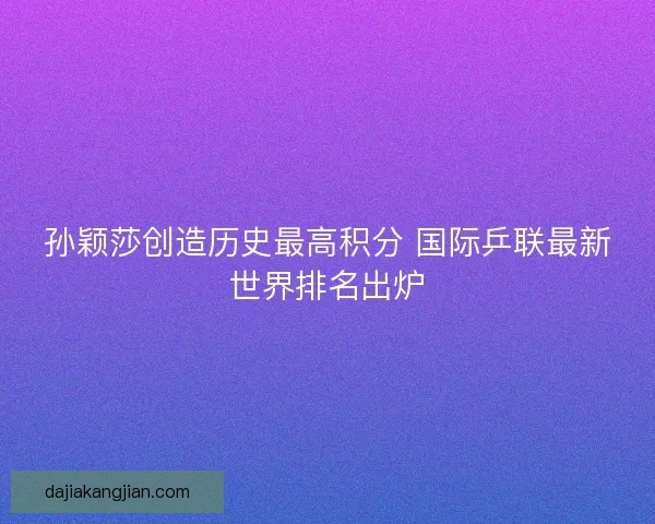 孙颖莎创造历史最高积分 国际乒联最新世界排名出炉 孙颖莎创造历史最高积分 国际乒联最新世界排名出炉