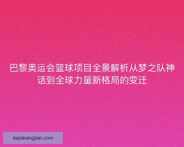 巴黎奥运会篮球项目全景解析从梦之队神话到全球力量新格局的变迁