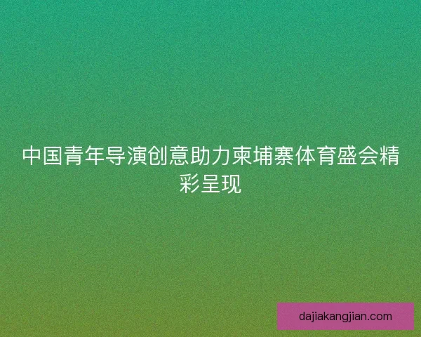 中国青年导演创意助力柬埔寨体育盛会精彩呈现