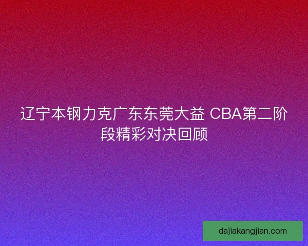 辽宁本钢力克广东东莞大益 CBA第二阶段精彩对决回顾